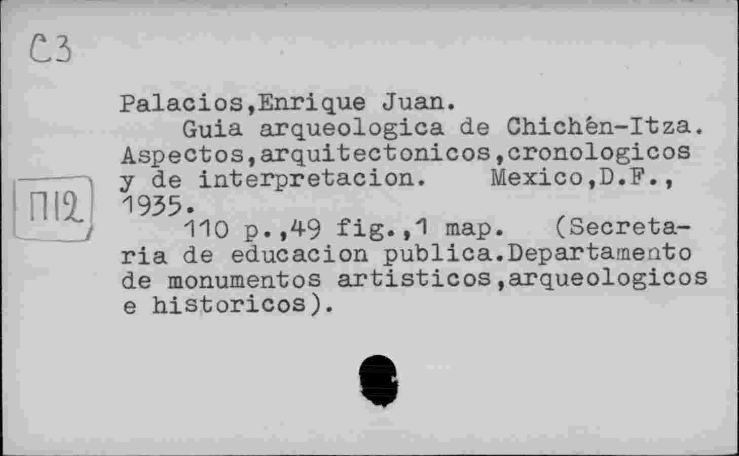 ﻿СЗ
ni2.J
Palасіоs,Enrique Juan.
Guia arqueologica de Chichèn-Itza. Aspectos,arquitectonicos,cronologicos y de interpretacion. Mexico,D.F., 1935.
110 p.,49 fig.,1 map. (Secretaria de educacion publica.Departamento de monumentos artisticos,arqueologicos e historicos).